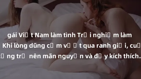 gái Việt Nam làm tình Trải nghiệm làm tình ngoài đường: Khi lòng dũng cảm vượt qua ranh giới, cuộc hẹn nơi công cộng trở nên mãn nguyện và đầy kích thích. Hành vi nguy hiểm, nhưng cũng tạo nên cảm giá