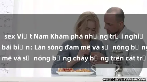 sex Việt Nam Khám phá những trải nghiệm độc đáo tại sex bãi biển: Làn sóng đam mê và sự nóng bỏng cháy bỏng trên cát trắng