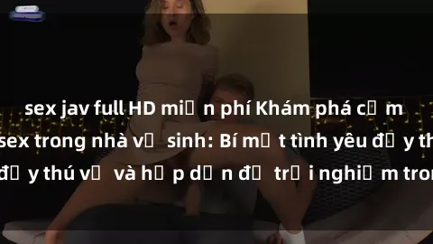 sex jav full HD miễn phí Khám phá cảm giác mới mẻ với sex trong nhà vệ sinh: Bí mật tình yêu đầy thú vị và hấp dẫn để trải nghiệm trong đêm hôm nay!