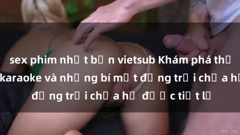 sex phim nhật bản vietsub Khám phá thế giới sex quán karaoke và những bí mật động trời chưa hề được tiết lộ