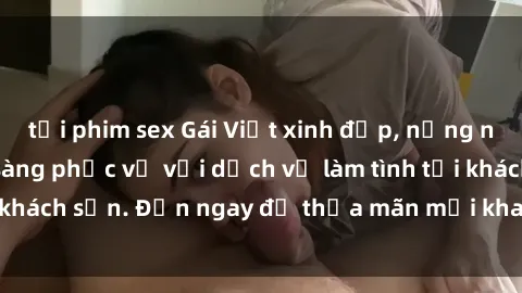 tải phim sex Gái Việt xinh đẹp, nồng nàn tình cảm, sẵn sàng phục vụ với dịch vụ làm tình tại khách sạn. Đến ngay để thỏa mãn mọi khao khát của bạn!