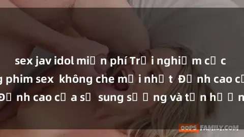 sex jav idol miễn phí Trải nghiệm cực kỳ nóng bỏng trong phim sex  không che mới nhất  Đỉnh cao của sự sung sướng và tận hưởng chân thật