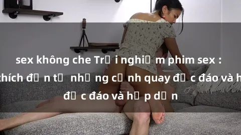sex không che Trải nghiệm phim sex : Sự kích thích đến từ những cảnh quay độc đáo và hấp dẫn