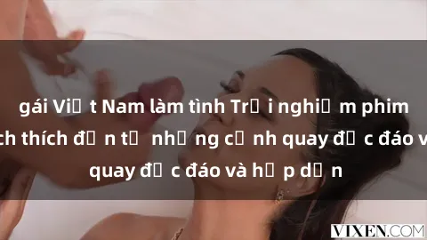 gái Việt Nam làm tình Trải nghiệm phim sex : Sự kích thích đến từ những cảnh quay độc đáo và hấp dẫn