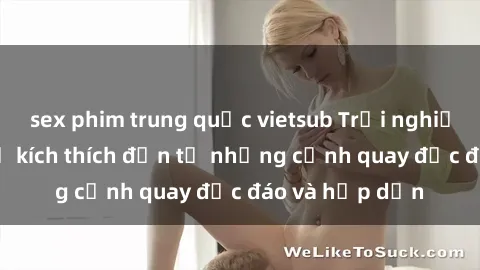 sex phim trung quốc vietsub Trải nghiệm phim sex : Sự kích thích đến từ những cảnh quay độc đáo và hấp dẫn