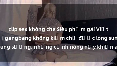 clip sex không che Siêu phẩm gái Việt tham gia trong buổi gangbang không kiềm chế được lòng sung sướng, những cảnh nóng nảy khiến ai cũng phải mãn nhãn