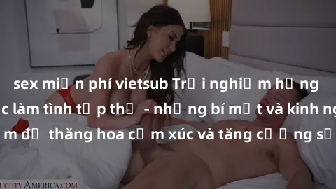 sex miễn phí vietsub Trải nghiệm hứng khởi cùng với việc làm tình tập thể - những bí mật và kinh nghiệm để thăng hoa cảm xúc và tăng cường sự gắn kết trong mối quan hệ