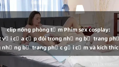 clip nóng phòng tắm Phim sex cosplay: Trải nghiệm tuyệt vời của cặp đôi trong những bộ trang phục gợi cảm và kích thích