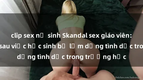 clip sex nữ sinh Skandal sex giáo viên: Sự thật đằng sau việc học sinh bị lạm dụng tình dục trong trường học