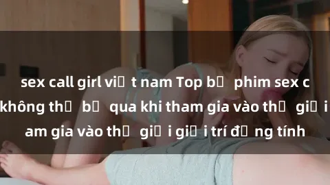 sex call girl việt nam Top bộ phim sex châu âu nổi tiếng không thể bỏ qua khi tham gia vào thế giới giải trí đồng tính