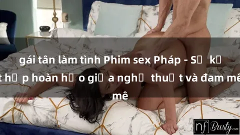 gái tân làm tình Phim sex Pháp - Sự kết hợp hoàn hảo giữa nghệ thuật và đam mê