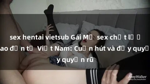 sex hentai vietsub Gái Mỹ sex chất lượng cao đến từ Việt Nam: Cuốn hút và đầy quyến rũ