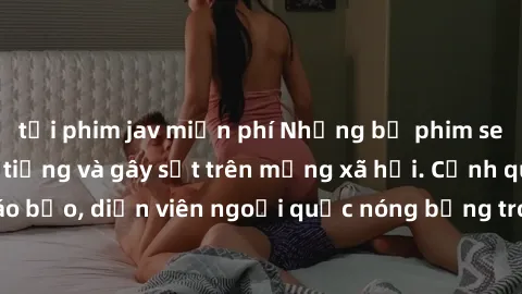 tải phim jav miễn phí Những bộ phim sex ngoại quốc nổi tiếng và gây sốt trên mạng xã hội. Cảnh quay táo bạo, diễn viên ngoại quốc nóng bỏng trong các tác phẩm đỉnh cao.