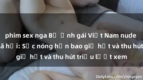 phim sex nga Bộ ảnh gái Việt Nam nude gây sốt mạng xã hội: Sắc nóng hơn bao giờ hết và thu hút triệu lượt xem