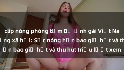 clip nóng phòng tắm Bộ ảnh gái Việt Nam nude gây sốt mạng xã hội: Sắc nóng hơn bao giờ hết và thu hút triệu lượt xem