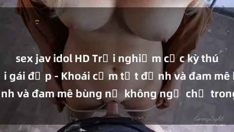 sex jav idol HD Trải nghiệm cực kỳ thú vị khi làm tình với gái đẹp - Khoái cảm tột đỉnh và đam mê bùng nổ không ngờ chỉ trong một đêm!