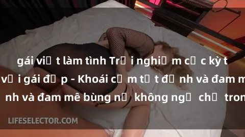 gái việt làm tình Trải nghiệm cực kỳ thú vị khi làm tình với gái đẹp - Khoái cảm tột đỉnh và đam mê bùng nổ không ngờ chỉ trong một đêm!