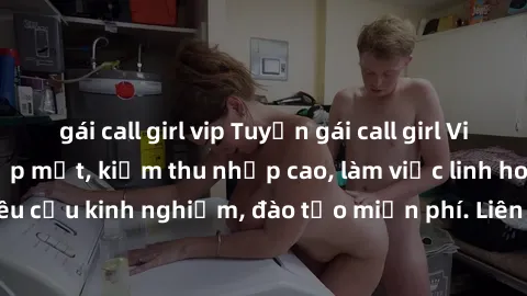 gái call girl vip Tuyển gái call girl Việt Nam gợi cảm, đẹp mắt, kiếm thu nhập cao, làm việc linh hoạt, không yêu cầu kinh nghiệm, đào tạo miễn phí. Liên hệ ngay để biết thêm chi tiết!