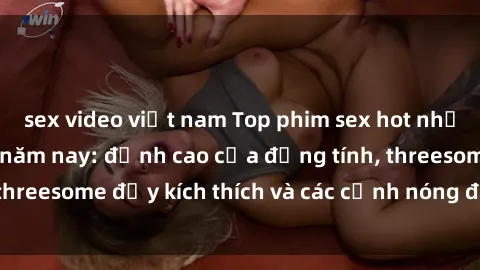 sex video việt nam Top phim sex hot nhất không thể bỏ lỡ năm nay: đỉnh cao của đồng tính, threesome đầy kích thích và các cảnh nóng đang gây sốt!