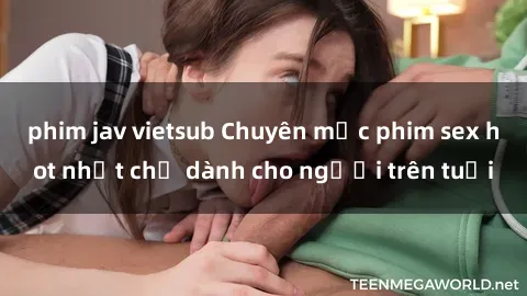 phim jav vietsub Chuyên mục phim sex hot nhất chỉ dành cho người trên tuổi