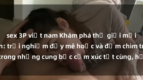 sex 3P việt nam Khám phá thế giới mới với sex người lớn: trải nghiệm đầy mê hoặc và đắm chìm trong những cung bậc cảm xúc tột cùng, hứng khởi và cuốn hút.