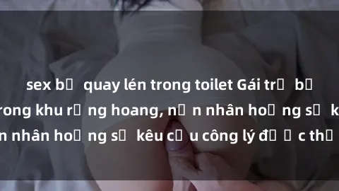 sex bị quay lén trong toilet Gái trẻ bị hiếp dâm bạo lực trong khu rừng hoang, nạn nhân hoảng sợ kêu cầu công lý được thực thi