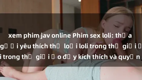 xem phim jav online Phim sex loli: thỏa mãn đam mê của người yêu thích thể loại loli trong thế giới ảo đầy kích thích và quyến rũ.