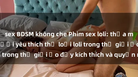 sex BDSM không che Phim sex loli: thỏa mãn đam mê của người yêu thích thể loại loli trong thế giới ảo đầy kích thích và quyến rũ.