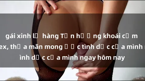 gái xinh lộ hàng Tận hưởng khoái cảm với gái xinh sex, thỏa mãn mong ước tình dục của mình ngay hôm nay