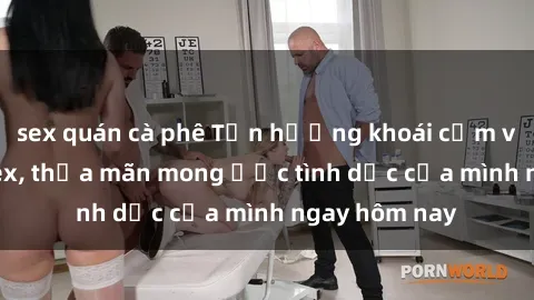 sex quán cà phê Tận hưởng khoái cảm với gái xinh sex, thỏa mãn mong ước tình dục của mình ngay hôm nay