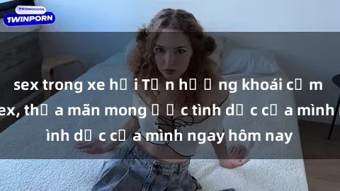 sex trong xe hơi Tận hưởng khoái cảm với gái xinh sex, thỏa mãn mong ước tình dục của mình ngay hôm nay