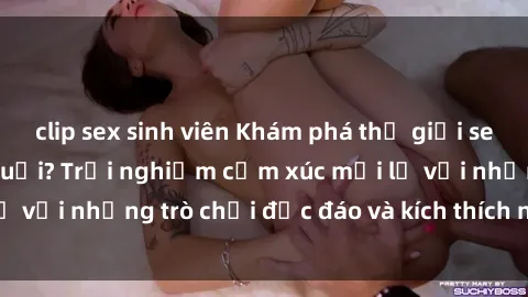 clip sex sinh viên Khám phá thế giới sex trực tuyến: Hơn tuổi? Trải nghiệm cảm xúc mới lạ với những trò chơi độc đáo và kích thích người lớn