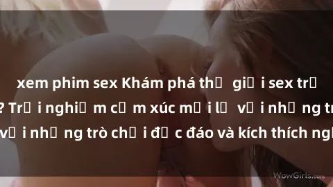 xem phim sex Khám phá thế giới sex trực tuyến: Hơn tuổi? Trải nghiệm cảm xúc mới lạ với những trò chơi độc đáo và kích thích người lớn