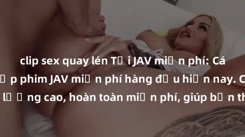 clip sex quay lén Tải JAV miễn phí: Các trang web cung cấp phim JAV miễn phí hàng đầu hiện nay. Các tác phẩm chất lượng cao, hoàn toàn miễn phí, giúp bạn thỏa mãn niềm đam mê mà không tốn kém.
