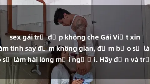 sex gái trẻ đẹp không che Gái Việt xinh đẹp, nồng nàn làm tình say đắm không gian, đảm bảo sẽ làm hài lòng mọi người. Hãy đến và trải nghiệm ngay!