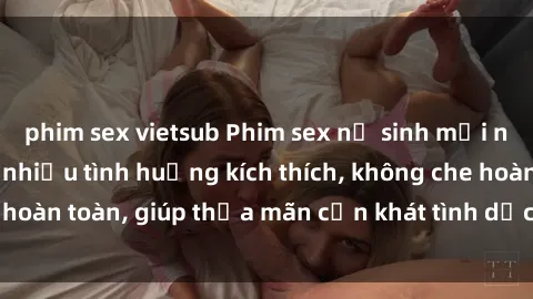 phim sex vietsub Phim sex nữ sinh mới nhất: Trải nghiệm nhiều tình huống kích thích, không che hoàn toàn, giúp thỏa mãn cơn khát tình dục của các bạn trẻ