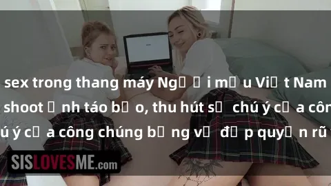 sex trong thang máy Người mẫu Việt Nam gây sốt với loạt shoot ảnh táo bạo, thu hút sự chú ý của công chúng bằng vẻ đẹp quyến rũ và gợi cảm.