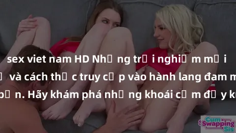 sex viet nam HD Những trải nghiệm mới lạ với sex tập thể và cách thức truy cập vào hành lang đam mê của bạn. Hãy khám phá những khoái cảm đầy kích thích với tập thể hấp dẫn!