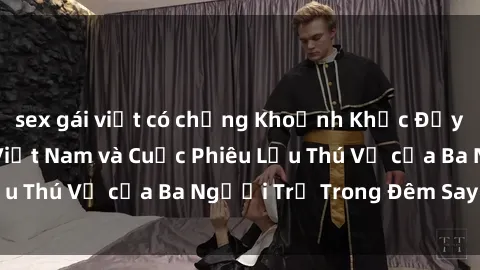 sex gái việt có chồng Khoảnh Khắc Đầy Kịch Tính: Sex  Việt Nam và Cuộc Phiêu Lưu Thú Vị của Ba Người Trẻ Trong Đêm Say Đắm