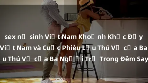 sex nữ sinh Việt Nam Khoảnh Khắc Đầy Kịch Tính: Sex  Việt Nam và Cuộc Phiêu Lưu Thú Vị của Ba Người Trẻ Trong Đêm Say Đắm