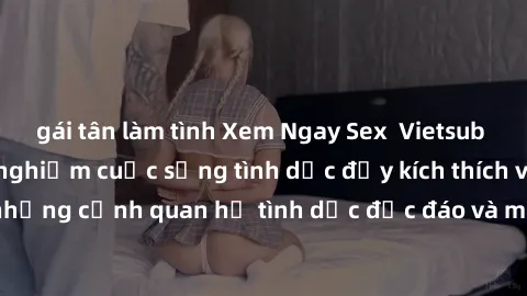 gái tân làm tình Xem Ngay Sex  Vietsub Full HD - Cùng trải nghiệm cuộc sống tình dục đầy kích thích với những cảnh quan hệ tình dục độc đáo và mãnh liệt trong bộ phim này!