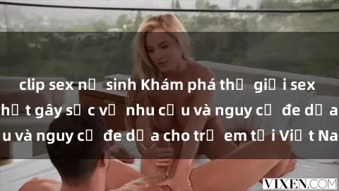 clip sex nữ sinh Khám phá thế giới sex loli Việt Nam: Sự thật gây sốc về nhu cầu và nguy cơ đe dọa cho trẻ em tại Việt Nam