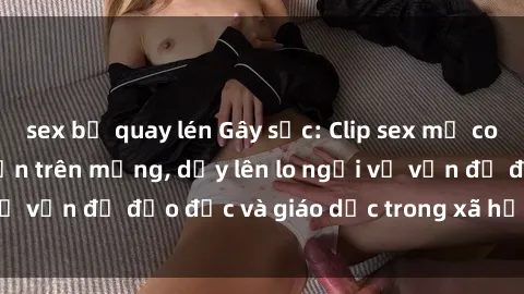 sex bị quay lén Gây sốc: Clip sex mẹ con Việt Nam lan truyền trên mạng, dấy lên lo ngại về vấn đề đạo đức và giáo dục trong xã hội hiện nay.