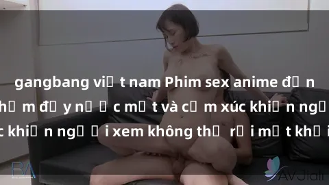 gangbang việt nam Phim sex anime đỉnh cao: Những tác phẩm đầy nước mắt và cảm xúc khiến người xem không thể rời mắt khỏi màn hình