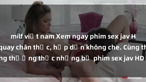 milf việt nam Xem ngay phim sex jav HD với những cảnh quay chân thực, hấp dẫn không che. Cùng thưởng thức những bộ phim sex jav HD hot nhất hiện nay!