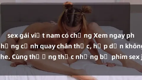 sex gái việt nam có chồng Xem ngay phim sex jav HD với những cảnh quay chân thực, hấp dẫn không che. Cùng thưởng thức những bộ phim sex jav HD hot nhất hiện nay!