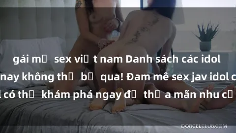gái mỹ sex việt nam Danh sách các idol JAV hot nhất hiện nay không thể bỏ qua! Đam mê sex jav idol có thể khám phá ngay để thỏa mãn nhu cầu giải trí của mình!