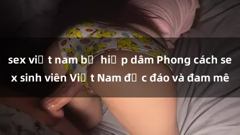sex việt nam bị hiếp dâm Phong cách sex sinh viên Việt Nam độc đáo và đam mê